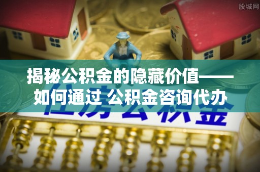 基隆揭秘公积金的隐藏价值——如何通过 公积金咨询代办提取 优化财富管理