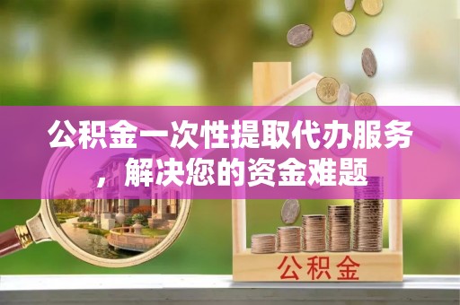 基隆公积金一次性提取代办服务，解决您的资金难题