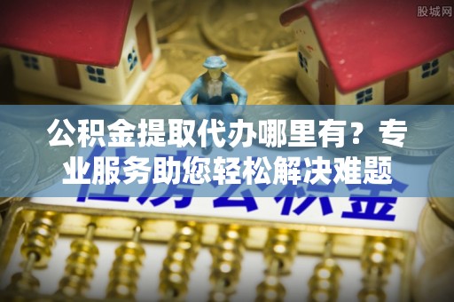 基隆公积金提取代办哪里有？专业服务助您轻松解决难题