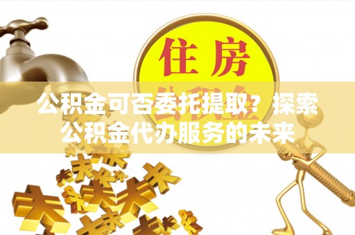 基隆公积金可否委托提取？探索公积金代办服务的未来